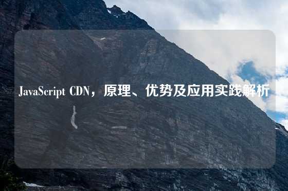 JavaScript CDN，原理、优势及应用实践解析