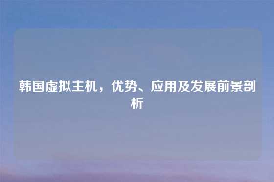韩国虚拟主机，优势、应用及发展前景剖析