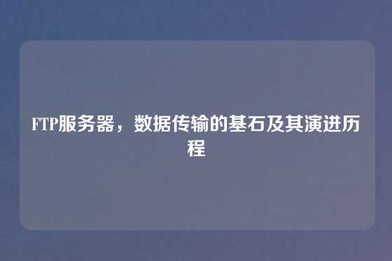 FTP服务器，数据传输的基石及其演进历程