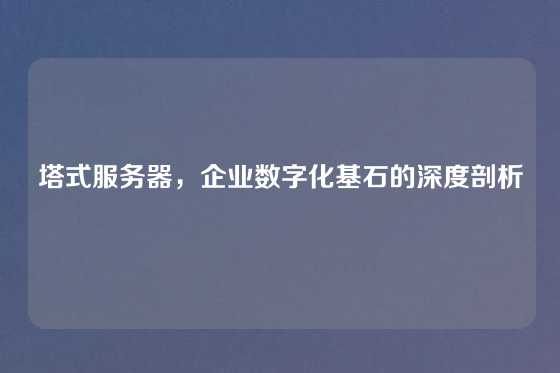 塔式服务器，企业数字化基石的深度剖析
