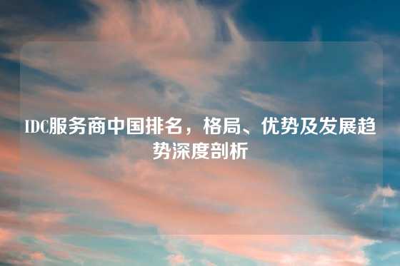 IDC服务商中国排名，格局、优势及发展趋势深度剖析