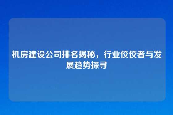 机房建设公司排名揭秘，行业佼佼者与发展趋势探寻