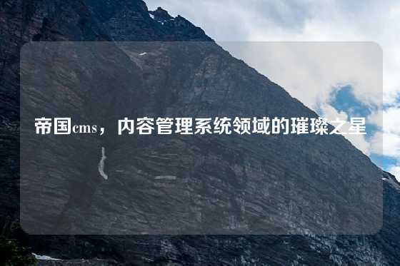 帝国cms，内容管理系统领域的璀璨之星