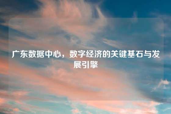 广东数据中心，数字经济的关键基石与发展引擎