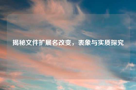 揭秘文件扩展名改变，表象与实质探究