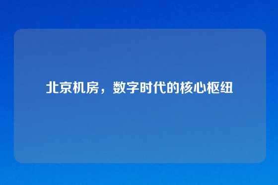 北京机房，数字时代的核心枢纽