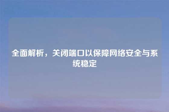 全面解析，关闭端口以保障网络安全与系统稳定