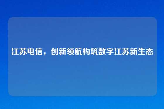 江苏电信，创新领航构筑数字江苏新生态