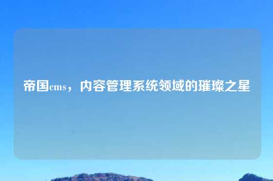 帝国cms，内容管理系统领域的璀璨之星