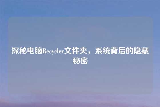 探秘电脑Recycler文件夹，系统背后的隐藏秘密