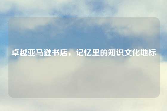 卓越亚马逊书店，记忆里的知识文化地标