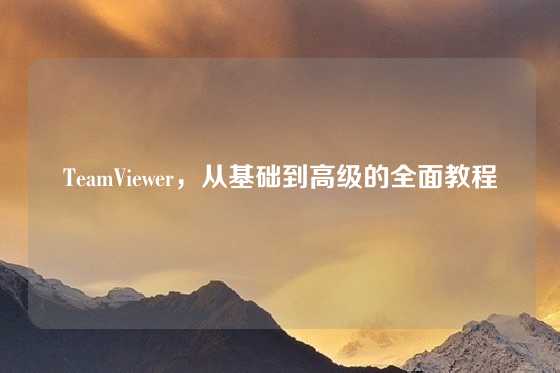TeamViewer，从基础到高级的全面教程