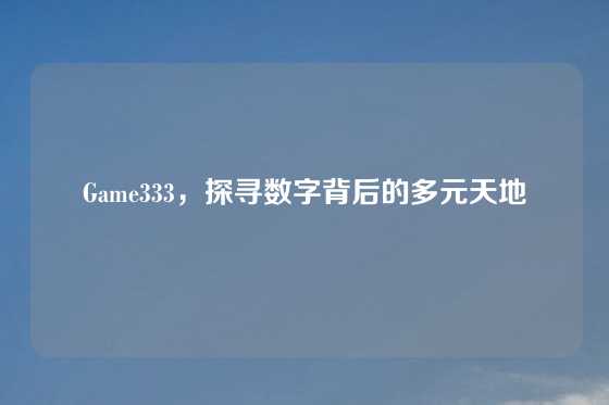 Game333，探寻数字背后的多元天地