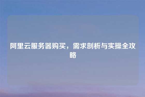 阿里云服务器购买，需求剖析与实操全攻略