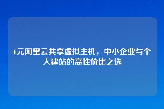 6元阿里云共享虚拟主机，中小企业与个人建站的高性价比之选