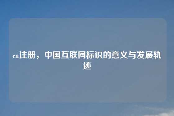 cn注册，中国互联网标识的意义与发展轨迹