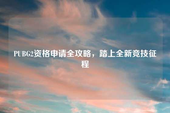 PUBG2资格申请全攻略，踏上全新竞技征程