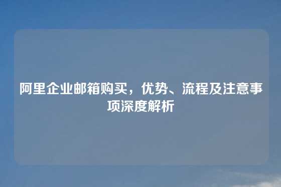 阿里企业邮箱购买，优势、流程及注意事项深度解析