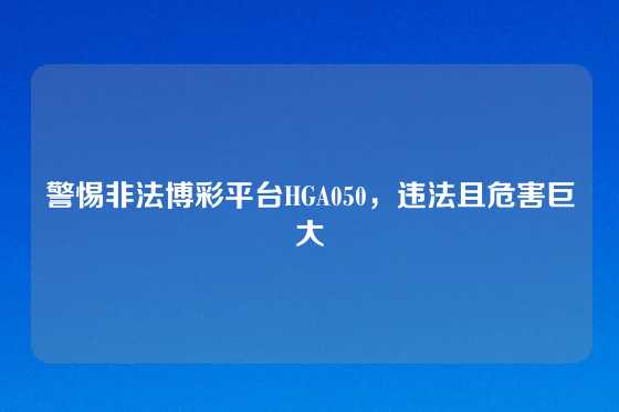 警惕非法博彩平台HGA050，违法且危害巨大