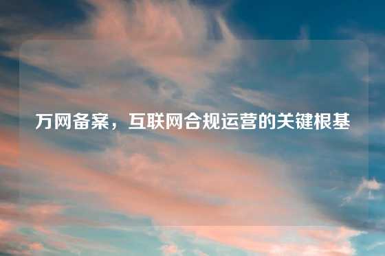 万网备案，互联网合规运营的关键根基