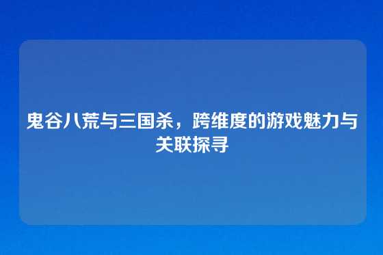 鬼谷八荒与三国杀，跨维度的游戏魅力与关联探寻