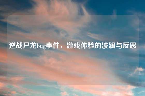 逆战尸龙bug事件，游戏体验的波澜与反思