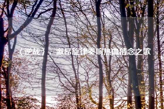 〈逆战〉，激昂旋律奏响热血信念之歌