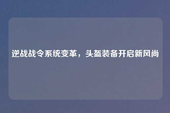 逆战战令系统变革，头盔装备开启新风尚