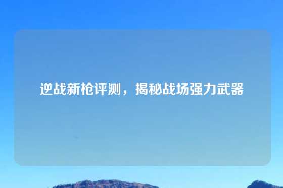 逆战新枪评测，揭秘战场强力武器
