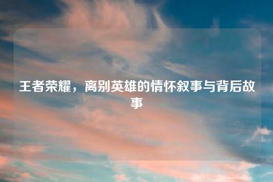 王者荣耀，离别英雄的情怀叙事与背后故事