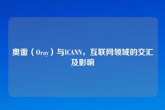奥雷（Oray）与ICANN，互联网领域的交汇及影响
