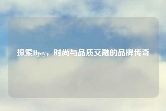 探索Hyey，时尚与品质交融的品牌传奇