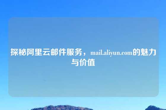 探秘阿里云邮件服务，mail.aliyun.com的魅力与价值