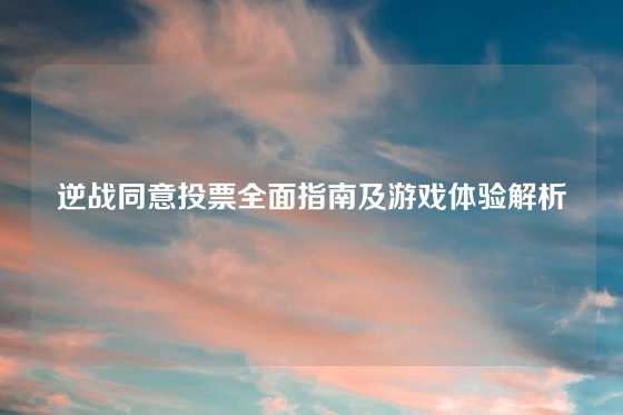 逆战同意投票全面指南及游戏体验解析