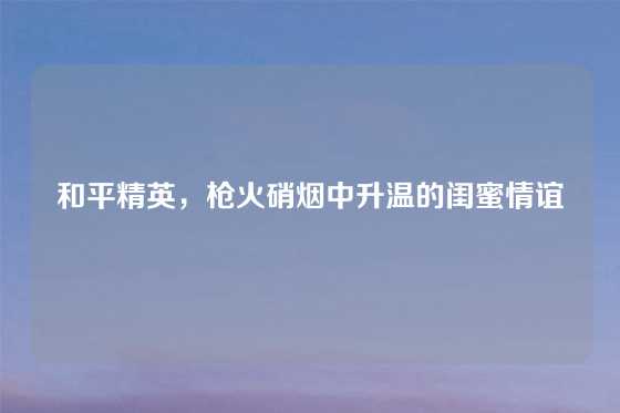 和平精英，枪火硝烟中升温的闺蜜情谊