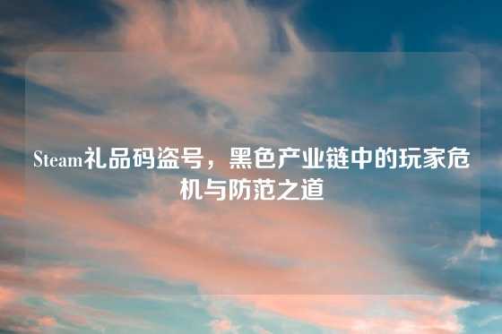 Steam礼品码盗号，黑色产业链中的玩家危机与防范之道