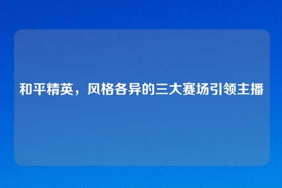 和平精英，风格各异的三大赛场引领主播