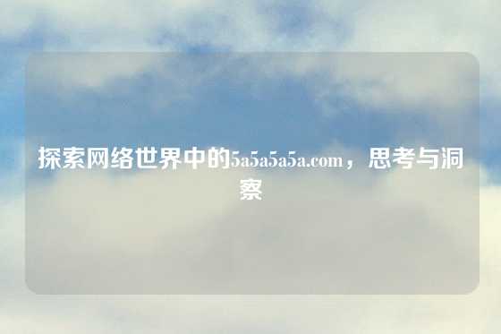 探索网络世界中的5a5a5a5a.com，思考与洞察