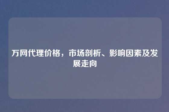 万网代理价格，市场剖析、影响因素及发展走向