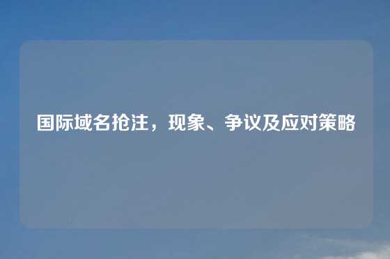 国际域名抢注，现象、争议及应对策略