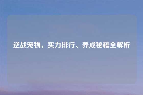 逆战宠物，实力排行、养成秘籍全解析
