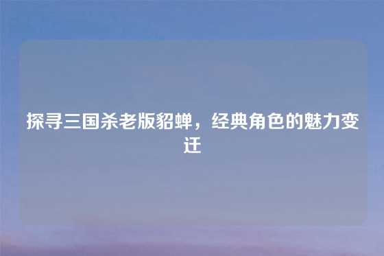 探寻三国杀老版貂蝉，经典角色的魅力变迁