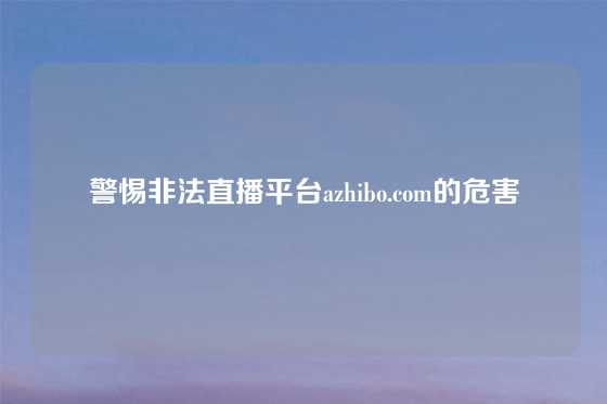 警惕非法直播平台azhibo.com的危害