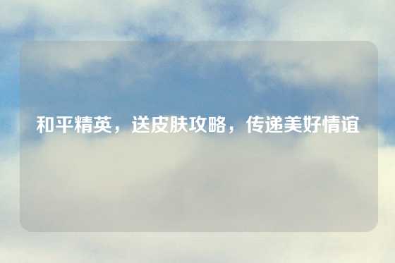 和平精英，送皮肤攻略，传递美好情谊