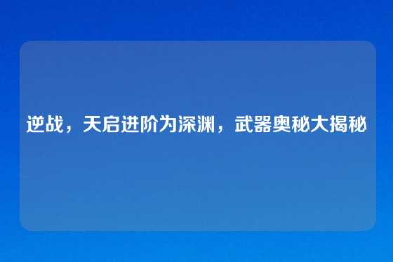 逆战，天启进阶为深渊，武器奥秘大揭秘