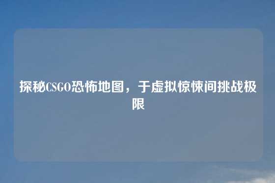 探秘CSGO恐怖地图，于虚拟惊悚间挑战极限