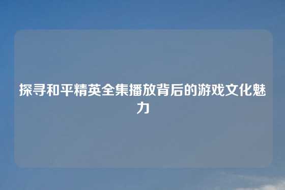 探寻和平精英全集播放背后的游戏文化魅力