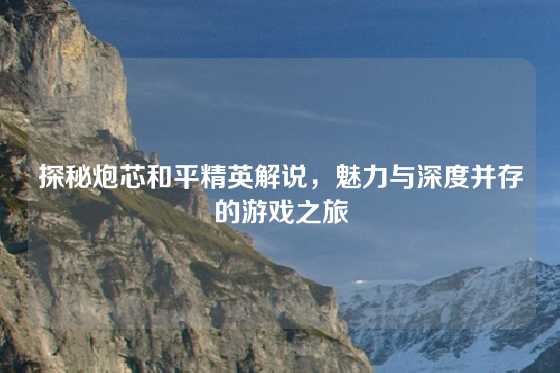 探秘炮芯和平精英解说，魅力与深度并存的游戏之旅