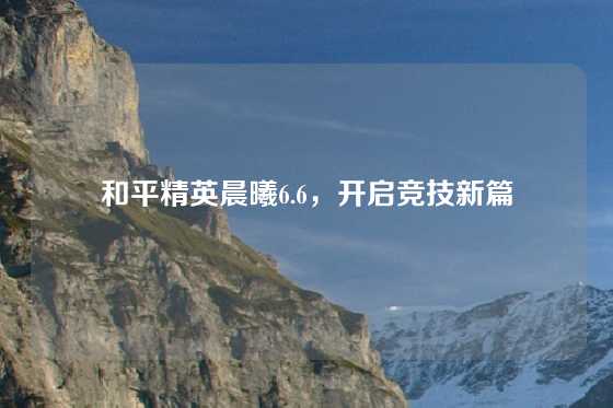 和平精英晨曦6.6，开启竞技新篇