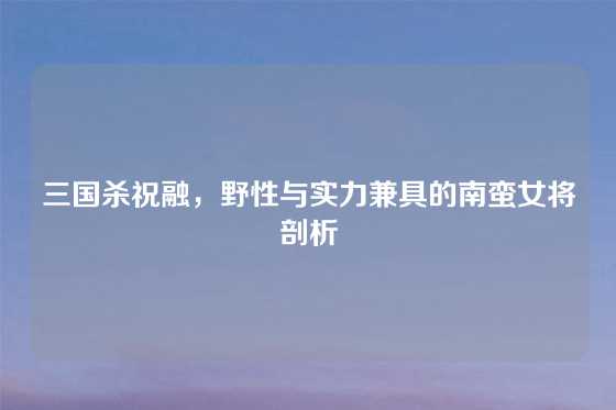 三国杀祝融，野性与实力兼具的南蛮女将剖析